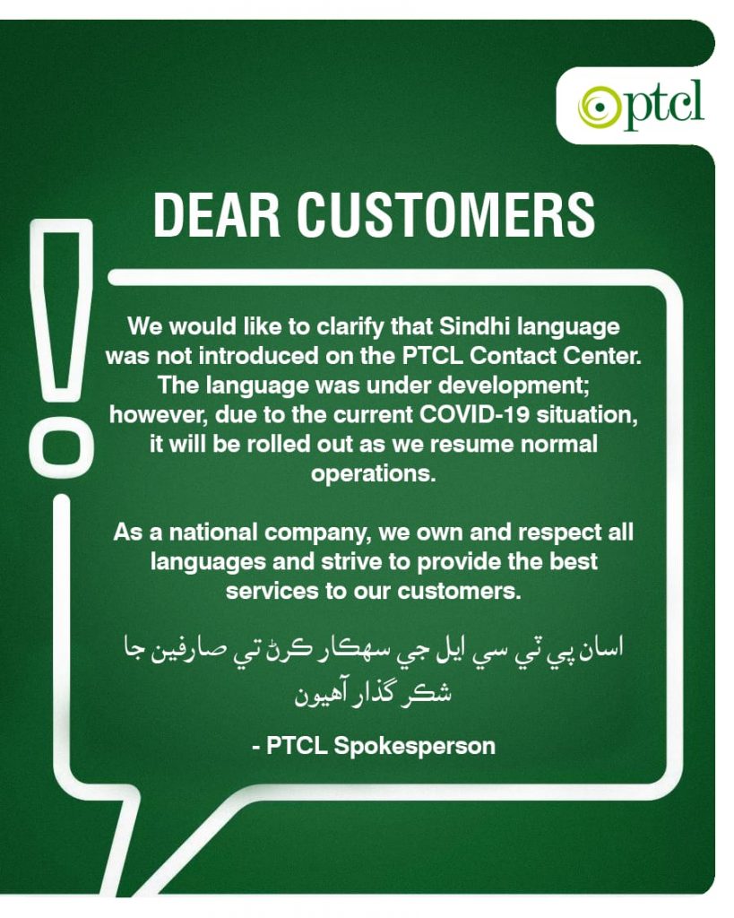 PTCL dismisses false propaganda, says the Sindhi language was never introduced on PTCL Helpline Recently, a hashtag took Twitter by a storm which sounded like that PTCL has revoked a Sindhi language option from their helpline. However, it should be mentioned that the Sindhi language was never offered on PTCL helpline.  This incident clearly shows that how social media could be misleading at times. Digging deeper, it was revealed that PTCL is set to launch the Sindhi Language for the helpline soon enough since they already have English, Urdu and Pashto as a support language. It may be mentioned that PTCL has been working on the Sindhi language but couldn't complete the project In given time due to the current pandemic situation.  Recently, a piece of fabricated news was propagated on social media about the deletion of the Sindh language from the PTCL System, sparking a strong condemnation by the Sindhi-Speaking Community against the Federation for resorting to such act. Along with it, a campaign was also launched against the PTCL and the Federation on Twitter with hashtags #RestoreSindhiLanguageonPTCL and #ShameshameshameOnPtcl. HOW LONG WILL YOU HATE #SINDHI LANGUAGE, #SINDH AND #SINDHIS? WHY PTCL HAS IMPOSED BAN ON SINDHI LANGUAGE? I STRONGLY CONDEMN THE HATRED AGAINST MY MOTHER TONGUE. #RESTORESINDHILANGUAGEONPTCL PIC.TWITTER.COM/LK2MZGTUP0 — SINDHI STUDENTS (@SINDHISTUDENT) MAY 9, 2020 پی ٹی آئی کی حکومت بننے کے بعد آج تک سندھ کے خلاف سازشیں ہو رہی ہیں۔ روزانہ کی بنیاد پر ایک نئی سازش ملتی ہے۔ ایک سازش یہ بھی ہے کہ ایک وفاقی ادارے سے سندھی زبان کو غائب کردیں۔ شرم کرو ڈوب مرو۔ #RESTORESINDHILANGUAGEONPTCL — DESHI PERWAIZ JALBANI (@DESHIPERWAIZ) MAY 9, 2020 Even a letter from Jamil Ahmed Khan – a lawmaker from Malir affiliated with the ruling Pakistan Tehreek-e-Insaf (PTI) – also surfaced on social media in which he raised concerns with the Federal Minister for Information Technology and Telecommunication Syed Amin Ul Haque over the removal of the Sindh language from the PTCL System. The lawmaker noted that the deletion of the Sindhi language has “caused great unrest among the public as it the language of Sindh Dharti and a huge population is Sindhi Speaking”, and urged its restoration. In an official statement, the Pakistan Telecommunication Company Limited (PTCL) has clarified that the Sindhi language was never introduced on its Contact Center, brushing aside false propaganda on social media that the language has been deleted from the PTCL Helpline. The PTCL said that the language was under development and due to the COVID-19 situation, it will be rolled out as we resume normal operations. “As a national company, we own and respect all languages and strive to provide the best services to our customers,” it said. WE WOULD LIKE TO CLARIFY THAT SINDHI LANGUAGE WAS NOT INTRODUCED ON THE PTCL HELPLINE. THE LANGUAGE WAS UNDER DEVELOPMENT AND DUE TO THE COVID-19 SITUATION, IT WILL BE ROLLED OUT AS WE RESUME NORMAL OPERATIONS. اسان پي ٽي سي ايل جي سهڪار ڪرڻ تي صارفين جا شڪر گذار آهيون PIC.TWITTER.COM/YDBPIGQ70J — PTCL (@PTCLOFFICIAL) MAY 8, 2020