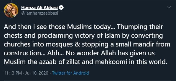 Hamza Ali Abbasi has always remained different in expressing his views over certain ongoing issues in the country and this time he has minced no words while speaking about the matter of turning churches to mosques and the construction of temples. Here is what Hamza Ali Abbasi tweeted earlier today! Hamza Ali Abbasi’s Tweet While expressing views on the hot issue of turning churches into mosques and construction of temples with reference to the recent incidents, Hamza Ali Abbasi tweeted as follows: He added: In addition to expressing his perspective, he quoted the translation of a verse from Quran: What’s the Background to This Tweet? According to the details, a top Turkish court struck down the 1934 Cabinet decree that turned Istanbul's Hagia Sophia into a museum, while opening the way towards using it again as a mosque after an 85-year gap. Taking it into consideration, the all-time famous Hamza Ali Abbasi took it to Twitter for expressing his perspective. Though he didn’t mention the Hagia Sophia directly, but Hamza expressed his concern over Muslims jubilation over the conversion of other places of worship being turned into mosques. The actor started off by giving the example of the Holy Prophet ‘(SAW) treating the places of worships of other religions with respect during their rule. “I often read about how Umar Khattab RA refused Patriarch Sophronius' offer to pray in Church of Holy Sepulchre in conquered Jerusalem, so Muslims won’t later convert it into a mosque. I read about how the Sahaba RA didn’t harm the Bamiyan Buddha statues in conquered Khorasan.” He went on to say in his extended tweet that, “And then I see those Muslims today. Thumping their chests and proclaiming the victory of Islam by converting churches into mosques and stopping a small mandir from construction. No wonder Allah has given us Muslim the azaab of zillat (humiliation) and mehkoomi (subjection) in this world." Previously, Hamza had criticized when the planned construction of a mandir in Islamabad was halted. He said, "Pakistan is not an empire or a kingdom. We Muslims didn't conquer Pakistan. We are a Muslim majority nation and state. On 14th August 1947, everyone who resided in the boundary of Pakistan became an equal citizen”. Moreover, he also stated that, "No more hypocrisy, I admit that there is massive religious discrimination in Pakistan."
