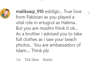 Pakistanis, Once Again, Give Esra Bilgic A Hard Time On Instagram Since the day Dirilis Ertugrul started broadcasting in Pakistan, people seem to have lost it. Esra Bilgic who plays the role of famous Halime Sultan has become the sensation and almost the highlight of everyone’s conversation. Amidst it, all people cannot just digest the fact that she doesn’t dress up as Halime or a Sultan’s wife always. Pakistanis have taken to every Instagram picture she posts to school her on her dressing and how she carries herself. Esra’s Recent Picture Esra recently uploaded a picture by the seaside, in which she was clad in a sleeveless maxi dress. Obviously, Pakistanis could not see that she wasn’t in a Sultana’s dress and had her arms showing off. Half the populace took it to her comments to tell her that she has Jahanum-bound herself because of her dressing, while the other half were just there for fun or to school those who were schooling Halime. Here is how people decided to lecture her: Here is what the other half had to say while possibly enjoying the popcorns virtually: And, here is the original picture she posted: Esra’s Constant Instagram Criticism Since the day Pakistan broadcasted Ertugrul on the order of Prime Minister Imran Khan, people have flooded Esra’s social media accounts. While there is no doubt that she has been getting all the love Pakistanis have to give, there is a sizeable portion that just can’t accept that she doesn’t dress like a royal always and has quite a modernistic background and approach to life. Every time she uploads a picture; people bombard it with comments. On her recent picture in a bikini, people went so vile with the comments that she had to, unfortunately, turn them off. Here is the picture we are talking about: It’s Time For Us To Think With all that’s happening in Esra Bilgic’s Instagram posts, it is about time we think and mends our ways. While it is integral that the role of Ertugrul has established yet another vital connection between Pakistan and Turkey, but the image we portray internationally can be destroyed by the way we deal and handle these celebrities. I think it is about time we do understand that we are not the ones who can preach Islam to others, and we have no right to distort a country’s image based on that too.