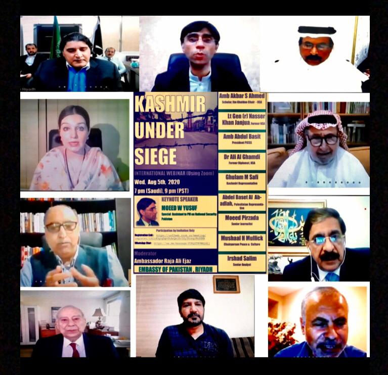 Kashmir Siege - In order to commemorate ‘Kashmir Siege Day’, the Embassy of Pakistan in Riyadh held a webinar on August 5, 2020.  The objective of the webinar was to highlight different aspects of the Kashmir dispute, human rights violations and continued atrocities being committed by the Indian Armed Forces in Indian Illegally Occupied Jammu and Kashmir (IIOJ&K) since August 5 last year, as well as to reiterate Pakistan’s continued commitment and support to the Kashmir cause and Kashmiri people. The event was attended by a large number of Pakistani and Kashmiri diaspora, including cross-section of academics, media and scholars from local think-tanks.  The Prime Minister’s Special Assistant on National Security Dr. Moeed Yusuf participated in the event as the Key Note Speaker.  Other eminent speakers included former National Security Advisor Lt General (retd) Naseer Khan Janjua, former Ambassador of Pakistan to India Abdul Basit Khan, Palestinian Representative Abdel Baset Al Abadlah, Chairman Peace and Culture Organization. Mushaal Hussein Mullick, former Saudi Ambassadors to Pakistan Ali Awwad Assiri, former Saudi diplomat Ali Ghamdi, and former High Commissioner and senior analyst Akbar S. Ahmad. The speakers paid tribute to the sacrifices rendered by the Kashmiri community in their struggle for the right to self-determination.  While highlighting the grave human rights situation in IIOJ&K, the participants called upon India to stop brutalizing the innocent Kashmiris who were suffering under its illegal occupation for the last seven decades.  They demanded that India should immediately end its military siege, reverse its policy of demographic change, remove draconian laws, restore basic human rights, free all detainees, lift all restrictions on the free movement and communications, and allow full access to the UN and other international human rights observers and fact-finding missions, including independent foreign media representatives, to witness the on-ground situation. The webinar also condemned India’s brazen violations of UN Security Council’s resolutions, and called for immediate intervention of the international community for putting an end to state repression and holding of a fair and impartial plebiscite to determine will of Kashmiri people in accordance with UN Security Council resolutions. Interventions from prominent speakers of Saudi Arabia, Palestine and Kashmir were very enlightening. In this regard, facts and figures shared by Mushaal Hussein Mullick were alarming.  She highlighted the evil tactics being undertaken by India to change the demographic profile of IIOJ&K by issuing domiciles and voting rights to Indians, as well as confiscating the land and properties of the local Kashmiri people during last three months under the garb of COVID-19 lockdown. The Key Note Speaker Dr. Moeed Yousuf apprised the audience that the Government of Pakistan has decided to pursue an aggressive political and diplomatic policy to resolve the Kashmir dispute.  Dr. Moeed Yousuf said that it was encouraging to see the awakening of international community to the plight of Kashmiri people. On-going displays in major capitals including New York Times Square, as well as articles and pictures in prominent international newspapers and magazines were a testimony to this account. Speaking on the occasion, the Ambassador of Pakistan to Saudi Arabia Raja Ali Ejaz emphasized that Jammu & Kashmir was an internationally recognized “disputed” territory as affirmed by a number of UN Security Council Resolutions.  Raja Ali Ejaz said that Pakistan’s government and its people remain fully committed to the Kashmir cause.  Pakistan would always remain the voice of conscience in the world for the rights of Kashmiri brothers and sisters and Kashmir cause will come to fruition.  Over and above its seven decades long occupation and oppression in the IIOJ&K, India’s recent policy has been to alter the internationally recognized disputed status of IIOJ&K as well as to change the demographics of the Muslim majority state.  To this end, India revoked Article 370 and 35-A of the Indian constitution on August 5, 2019, and passed Jammu and Kashmir Reorganization Order which would allow citizens from other states to become permanent residents of the Indian occupied Jammu and Kashmir.  Since August 5, 2019, Kashmiris are subjected to brute force, oppression, and unending military siege.  The ambassador said that contrary to Indian claims of bringing development to the Kashmir valley, the real motive remains altering the demographics of the Muslim majority territory in pursuance of the BJP government’s extremist Hindutva ideology. While reading out excerpts from messages of President of Pakistan Dr. Arif Alvi, Prime Minister Imran Khan and Foreign Minister Shah Mahmood Qureshi on the occasion, the ambassador reiterated Pakistan’s commitment to extend its political, moral, and diplomatic support to the oppressed people of Indian Occupied Jammu and Kashmir in their legitimate struggle for the right to self-determination, promised by the international community through several UN Security Council resolutions.